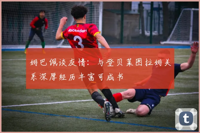 姆巴佩谈友情：与登贝莱图拉姆关系深厚经历丰富可成书
