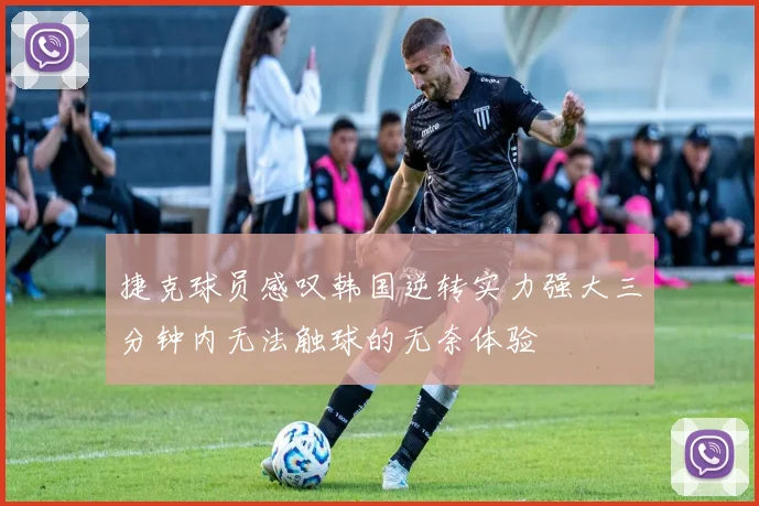 捷克球员感叹韩国逆转实力强大三分钟内无法触球的无奈体验