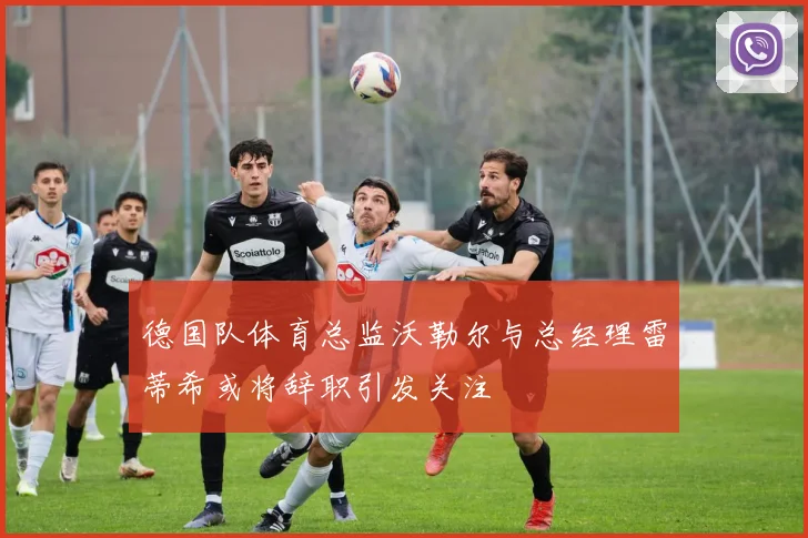 德国队体育总监沃勒尔与总经理雷蒂希或将辞职引发关注