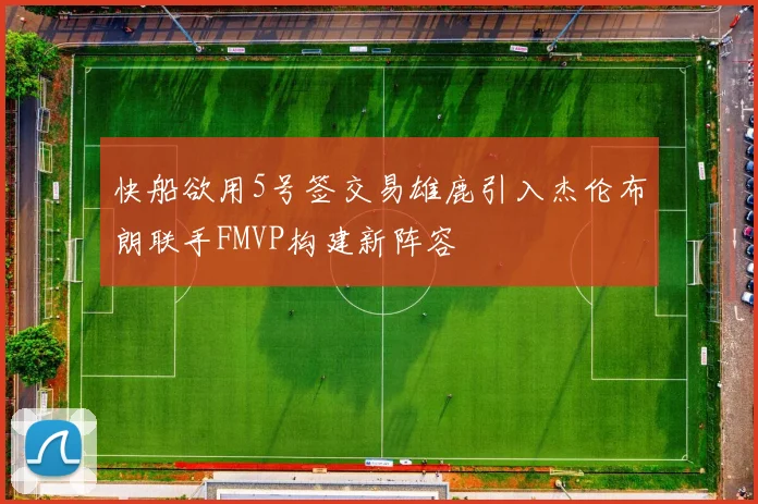 快船欲用5号签交易雄鹿引入杰伦布朗联手FMVP构建新阵容