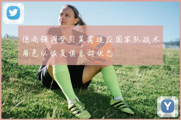 德尚强调登贝莱需适应国家队战术角色以恢复俱乐部状态