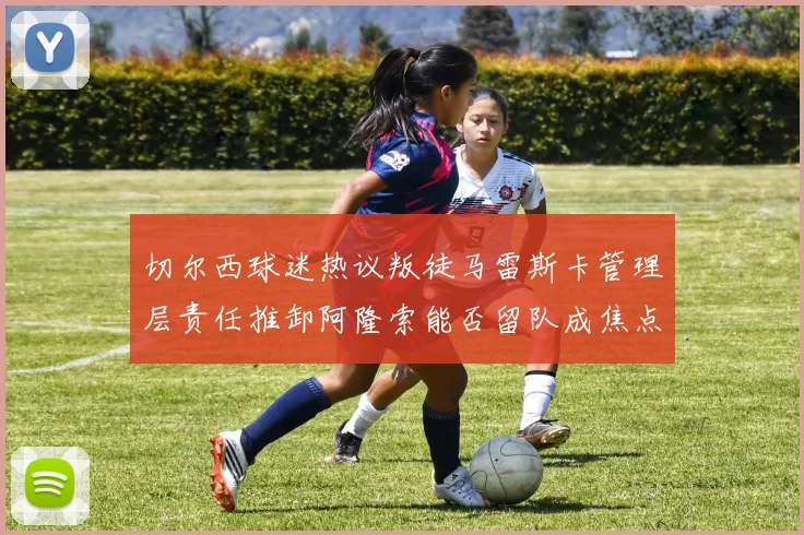 切尔西球迷热议叛徒马雷斯卡管理层责任推卸阿隆索能否留队成焦点
