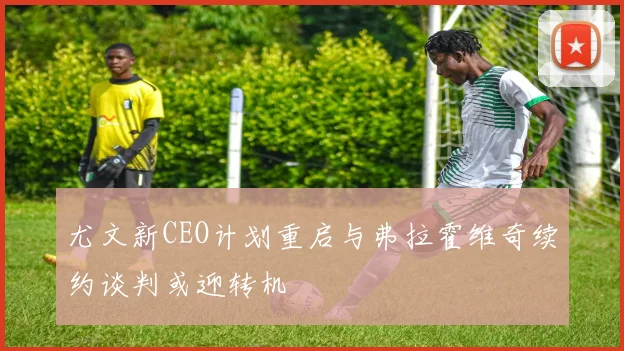 尤文新CEO计划重启与弗拉霍维奇续约谈判或迎转机