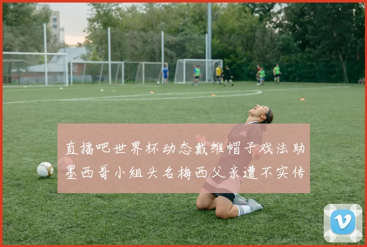 直播吧世界杯动态戴维帽子戏法助墨西哥小组头名梅西父亲遭不实传言困扰