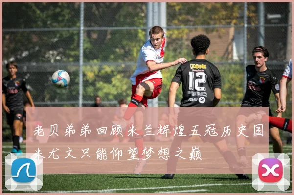 老贝弟弟回顾米兰辉煌五冠历史国米尤文只能仰望梦想之巅