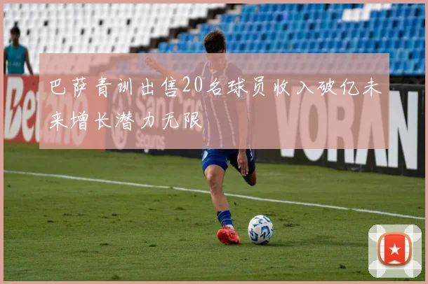 巴萨青训出售20名球员收入破亿未来增长潜力无限