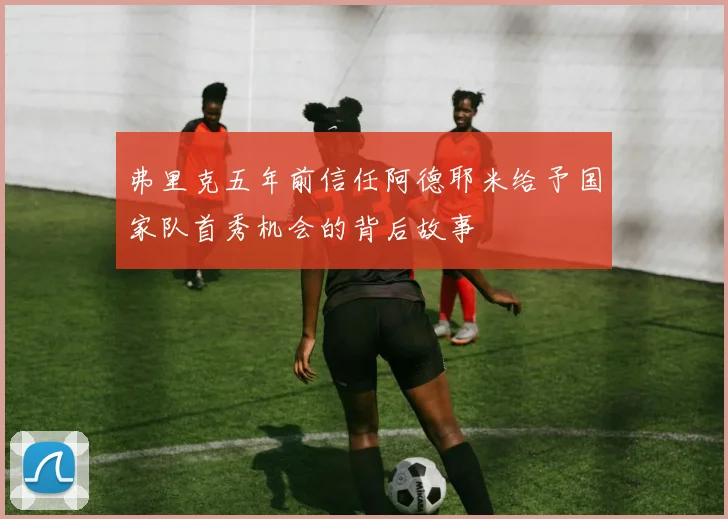 弗里克五年前信任阿德耶米给予国家队首秀机会的背后故事