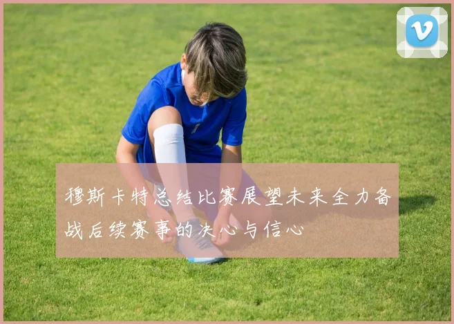 穆斯卡特总结比赛展望未来全力备战后续赛事的决心与信心