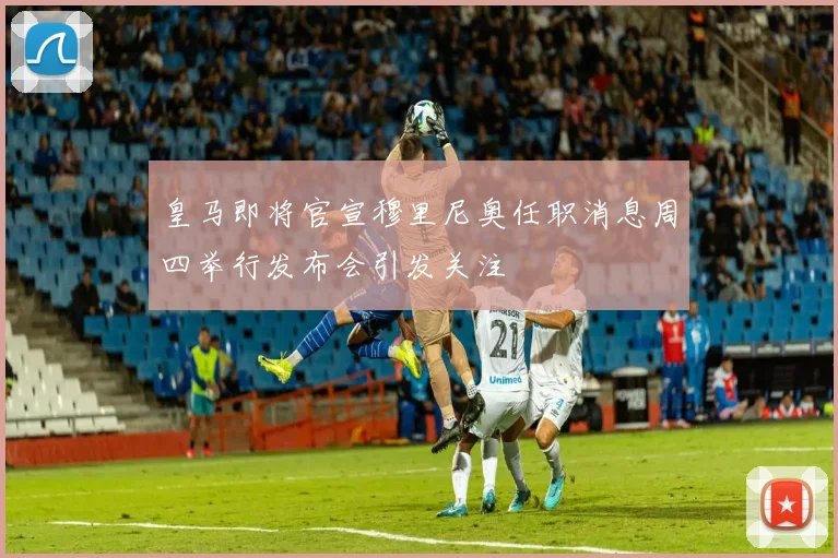 皇马即将官宣穆里尼奥任职消息周四举行发布会引发关注